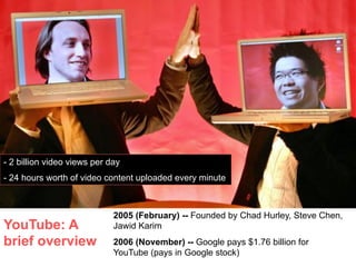 - 2 billion video views per day
- 24 hours worth of video content uploaded every minute



                             2005 (February) -- Founded by Chad Hurley, Steve Chen,
YouTube: A                   Jawid Karim
brief overview               2006 (November) -- Google pays $1.76 billion for
                             YouTube (pays in Google stock)
 
