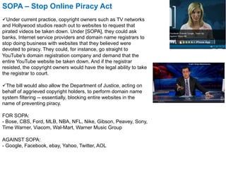 SOPA – Stop Online Piracy Act
ü Under current practice, copyright owners such as TV networks
and Hollywood studios reach out to websites to request that
pirated videos be taken down. Under [SOPA], they could ask
banks, Internet service providers and domain name registrars to
stop doing business with websites that they believed were
devoted to piracy. They could, for instance, go straight to
YouTube's domain registration company and demand that the
entire YouTube website be taken down. And if the registrar
resisted, the copyright owners would have the legal ability to take
the registrar to court.

ü The bill would also allow the Department of Justice, acting on
behalf of aggrieved copyright holders, to perform domain name
system filtering -- essentially, blocking entire websites in the
name of preventing piracy.

FOR SOPA:
- Bose, CBS, Ford, MLB, NBA, NFL, Nike, Gibson, Peavey, Sony,
Time Warner, Viacom, Wal-Mart, Warner Music Group

AGAINST SOPA:
- Google, Facebook, ebay, Yahoo, Twitter, AOL
 