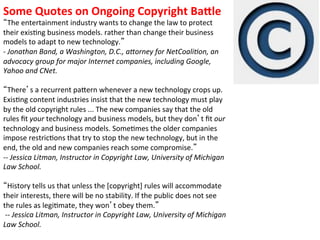 Some	
  Quotes	
  on	
  Ongoing	
  Copyright	
  Ba[le	
  
       The	
  entertainment	
  industry	
  wants	
  to	
  change	
  the	
  law	
  to	
  protect	
  
their	
  exis1ng	
  business	
  models.	
  rather	
  than	
  change	
  their	
  business	
  
models	
  to	
  adapt	
  to	
  new	
  technology. 	
  
-­‐	
  Jonathan	
  Band,	
  a	
  Washington,	
  D.C.,	
  a=orney	
  for	
  NetCoaliBon,	
  an	
  
advocacy	
  group	
  for	
  major	
  Internet	
  companies,	
  including	
  Google,	
  
Yahoo	
  and	
  CNet.	
  
	
  
       There s	
  a	
  recurrent	
  paVern	
  whenever	
  a	
  new	
  technology	
  crops	
  up.	
  
Exis1ng	
  content	
  industries	
  insist	
  that	
  the	
  new	
  technology	
  must	
  play	
  
by	
  the	
  old	
  copyright	
  rules	
  ...	
  The	
  new	
  companies	
  say	
  that	
  the	
  old	
  
rules	
  ﬁt	
  your	
  technology	
  and	
  business	
  models,	
  but	
  they	
  don t	
  ﬁt	
  our	
  
technology	
  and	
  business	
  models.	
  Some1mes	
  the	
  older	
  companies	
  
impose	
  restric1ons	
  that	
  try	
  to	
  stop	
  the	
  new	
  technology,	
  but	
  in	
  the	
  
end,	
  the	
  old	
  and	
  new	
  companies	
  reach	
  some	
  compromise. 	
  
-­‐-­‐	
  Jessica	
  Litman,	
  Instructor	
  in	
  Copyright	
  Law,	
  University	
  of	
  Michigan	
  
Law	
  School.	
  
	
  
       History	
  tells	
  us	
  that	
  unless	
  the	
  [copyright]	
  rules	
  will	
  accommodate	
  
their	
  interests,	
  there	
  will	
  be	
  no	
  stability.	
  If	
  the	
  public	
  does	
  not	
  see	
  
the	
  rules	
  as	
  legi1mate,	
  they	
  won t	
  obey	
  them. 	
  
	
  -­‐-­‐	
  Jessica	
  Litman,	
  Instructor	
  in	
  Copyright	
  Law,	
  University	
  of	
  Michigan	
  
Law	
  School.	
  
	
  
 