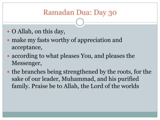Ramadan Dua: Day 30
 O Allah, on this day,
 make my fasts worthy of appreciation and
acceptance,
 according to what pleases You, and pleases the
Messenger,
 the branches being strengthened by the roots, for the
sake of our leader, Muhammad, and his purified
family. Praise be to Allah, the Lord of the worlds
 