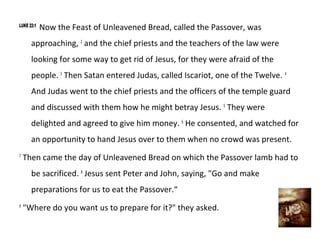 LUKE 22:1
            Now the Feast of Unleavened Bread, called the Passover, was
      approaching, 2 and the chief priests and the teachers of the law were
      looking for some way to get rid of Jesus, for they were afraid of the
      people. 3 Then Satan entered Judas, called Iscariot, one of the Twelve. 4
      And Judas went to the chief priests and the officers of the temple guard
      and discussed with them how he might betray Jesus. 5 They were
      delighted and agreed to give him money. 6 He consented, and watched for
      an opportunity to hand Jesus over to them when no crowd was present.
7
    Then came the day of Unleavened Bread on which the Passover lamb had to
      be sacrificed. 8 Jesus sent Peter and John, saying, "Go and make
      preparations for us to eat the Passover.“
9
    "Where do you want us to prepare for it?" they asked.
 