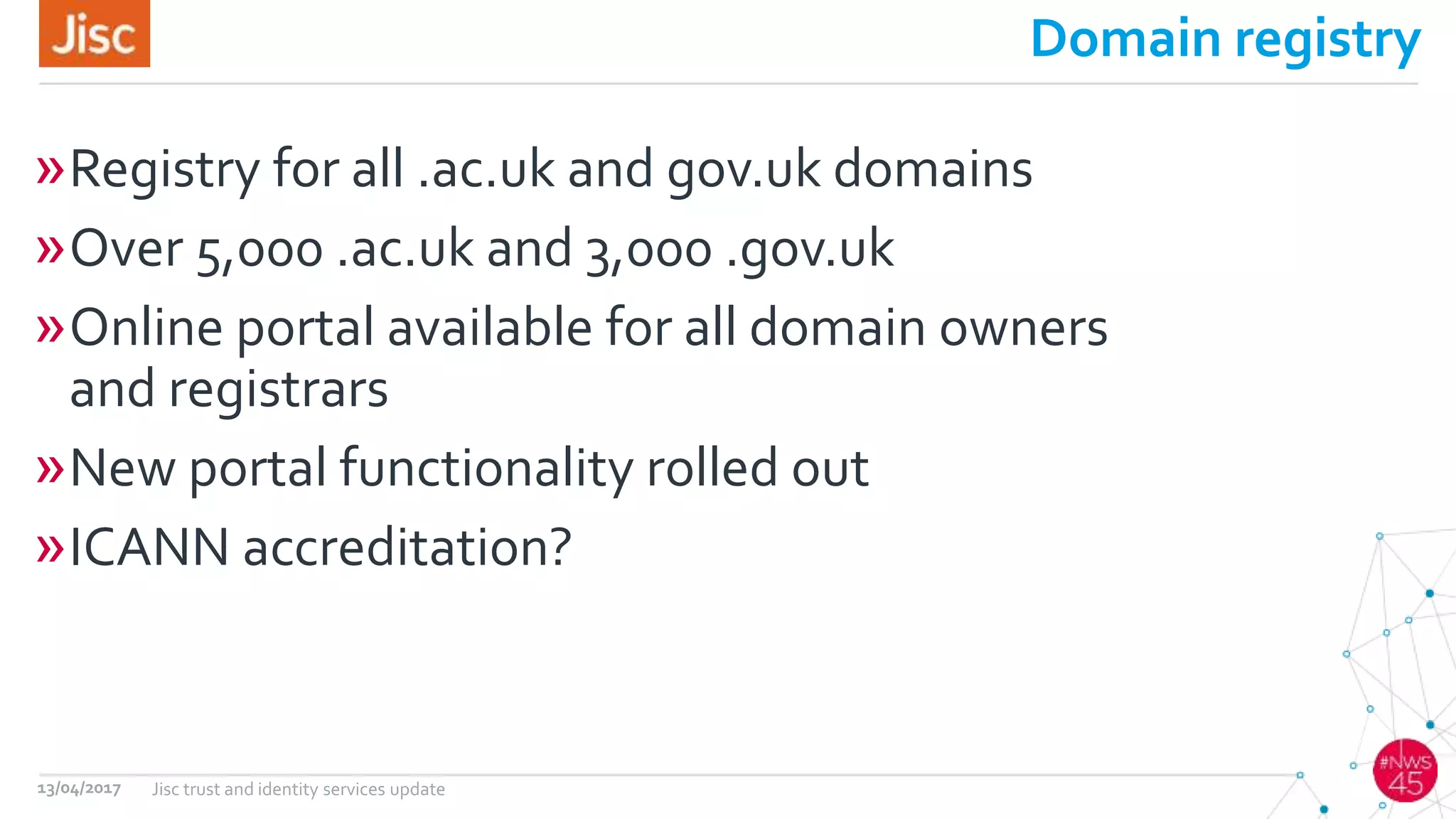Domain registry
»Registry for all .ac.uk and gov.uk domains
»Over 5,000 .ac.uk and 3,000 .gov.uk
»Online portal available for all domain owners
and registrars
»New portal functionality rolled out
»ICANN accreditation?
13/04/2017 Jisc trust and identity services update
 