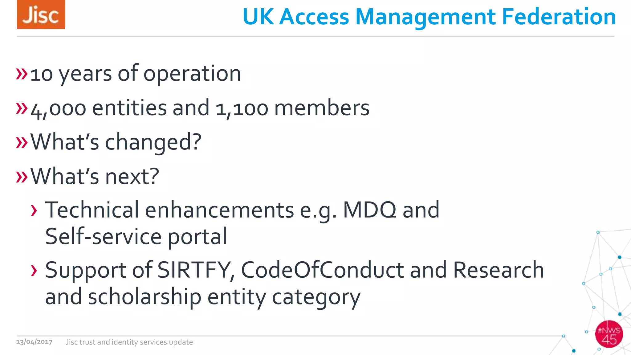 UK Access Management Federation
»10 years of operation
»4,000 entities and 1,100 members
»What’s changed?
»What’s next?
› Technical enhancements e.g. MDQ and
Self-service portal
› Support of SIRTFY, CodeOfConduct and Research
and scholarship entity category
13/04/2017 Jisc trust and identity services update
 