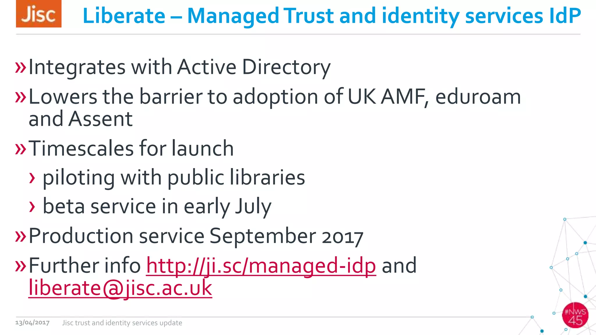 Liberate – ManagedTrust and identity services IdP
»Integrates with Active Directory
»Lowers the barrier to adoption of UK AMF, eduroam
and Assent
»Timescales for launch
› piloting with public libraries
› beta service in early July
»Production service September 2017
»Further info http://ji.sc/managed-idp and
liberate@jisc.ac.uk
13/04/2017 Jisc trust and identity services update
 