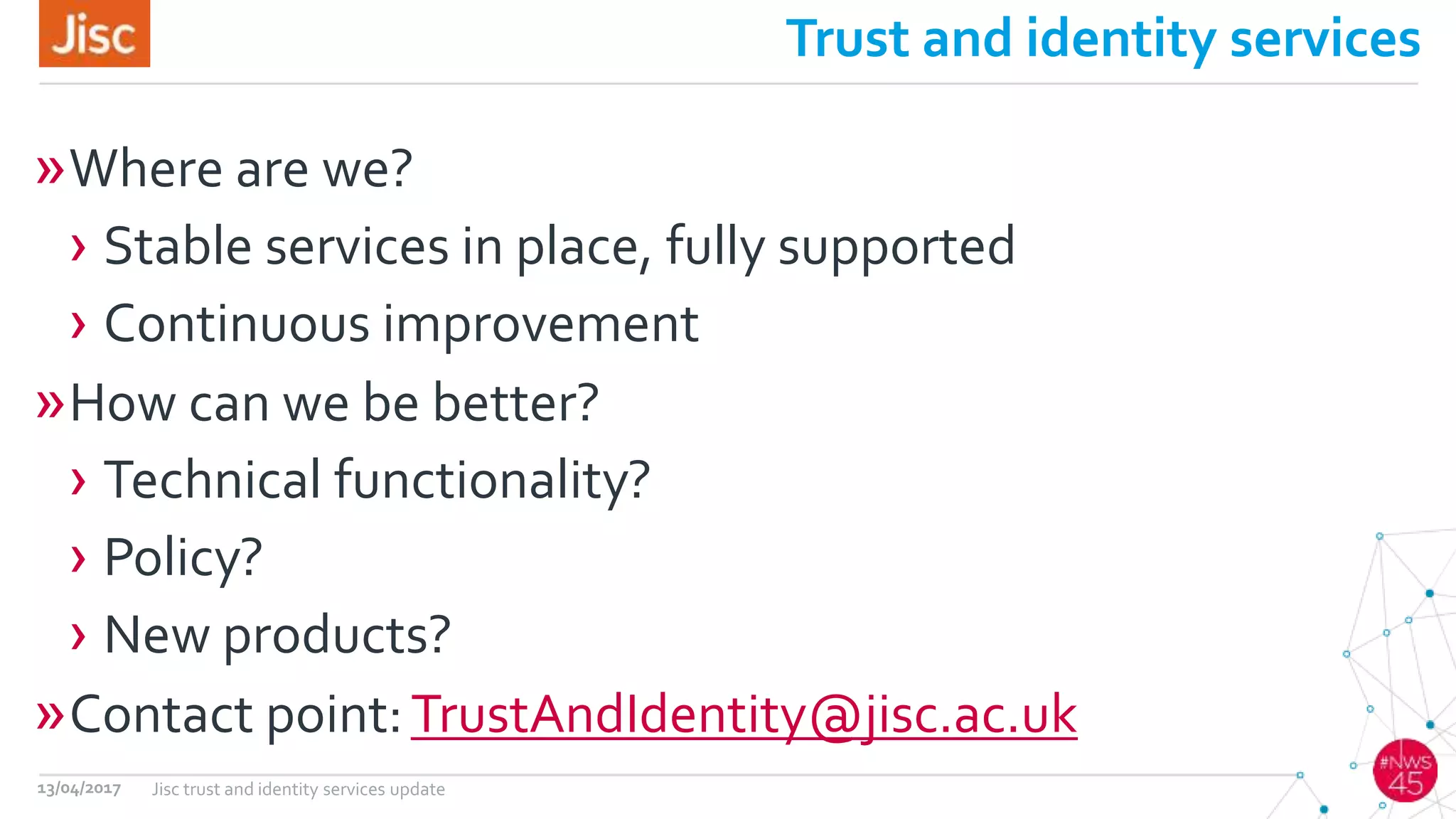 Trust and identity services
»Where are we?
› Stable services in place, fully supported
› Continuous improvement
»How can we be better?
› Technical functionality?
› Policy?
› New products?
»Contact point:TrustAndIdentity@jisc.ac.uk
13/04/2017 Jisc trust and identity services update
 