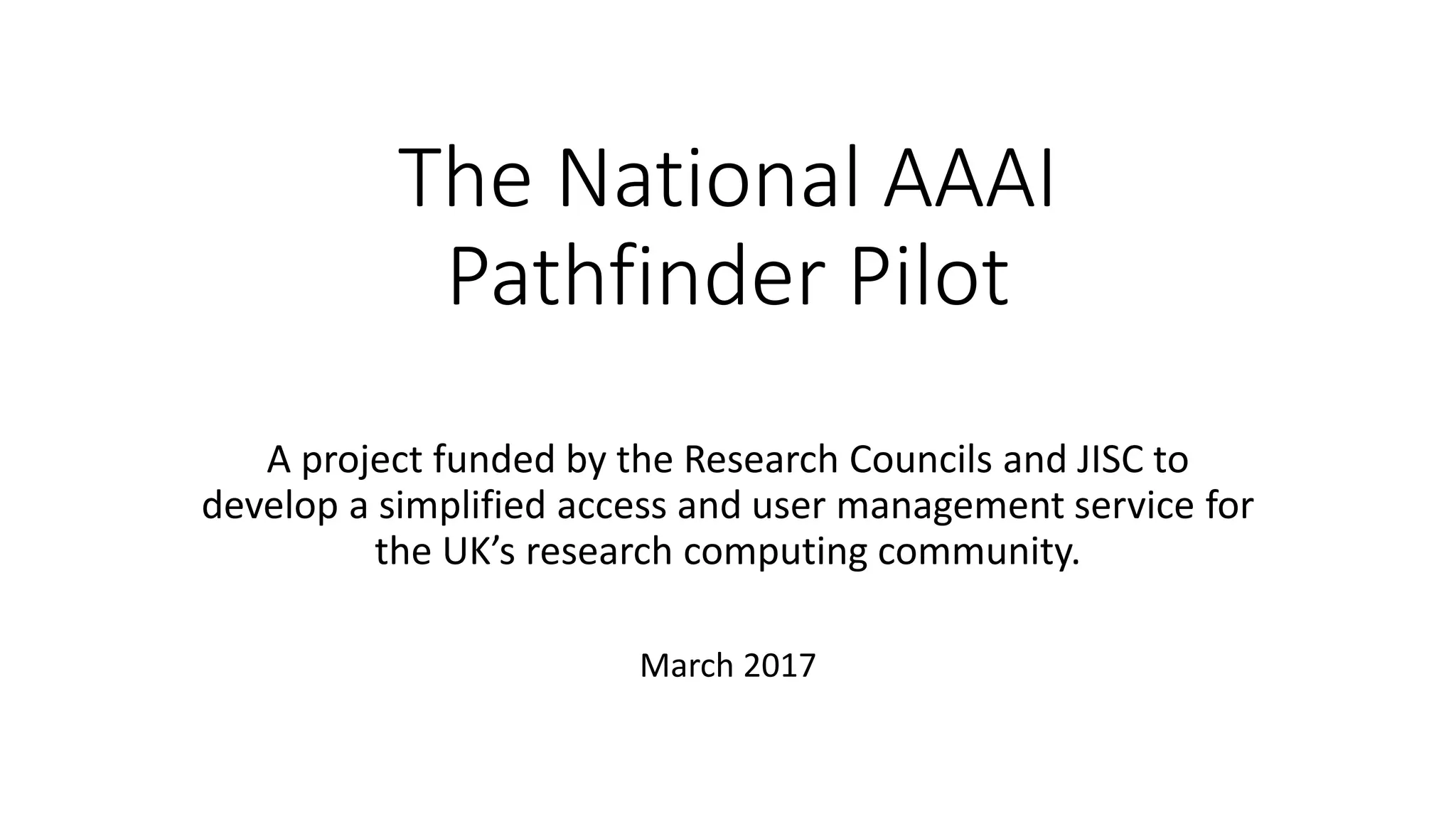 The National AAAI
Pathfinder Pilot
A project funded by the Research Councils and JISC to
develop a simplified access and user management service for
the UK’s research computing community.
March 2017
 