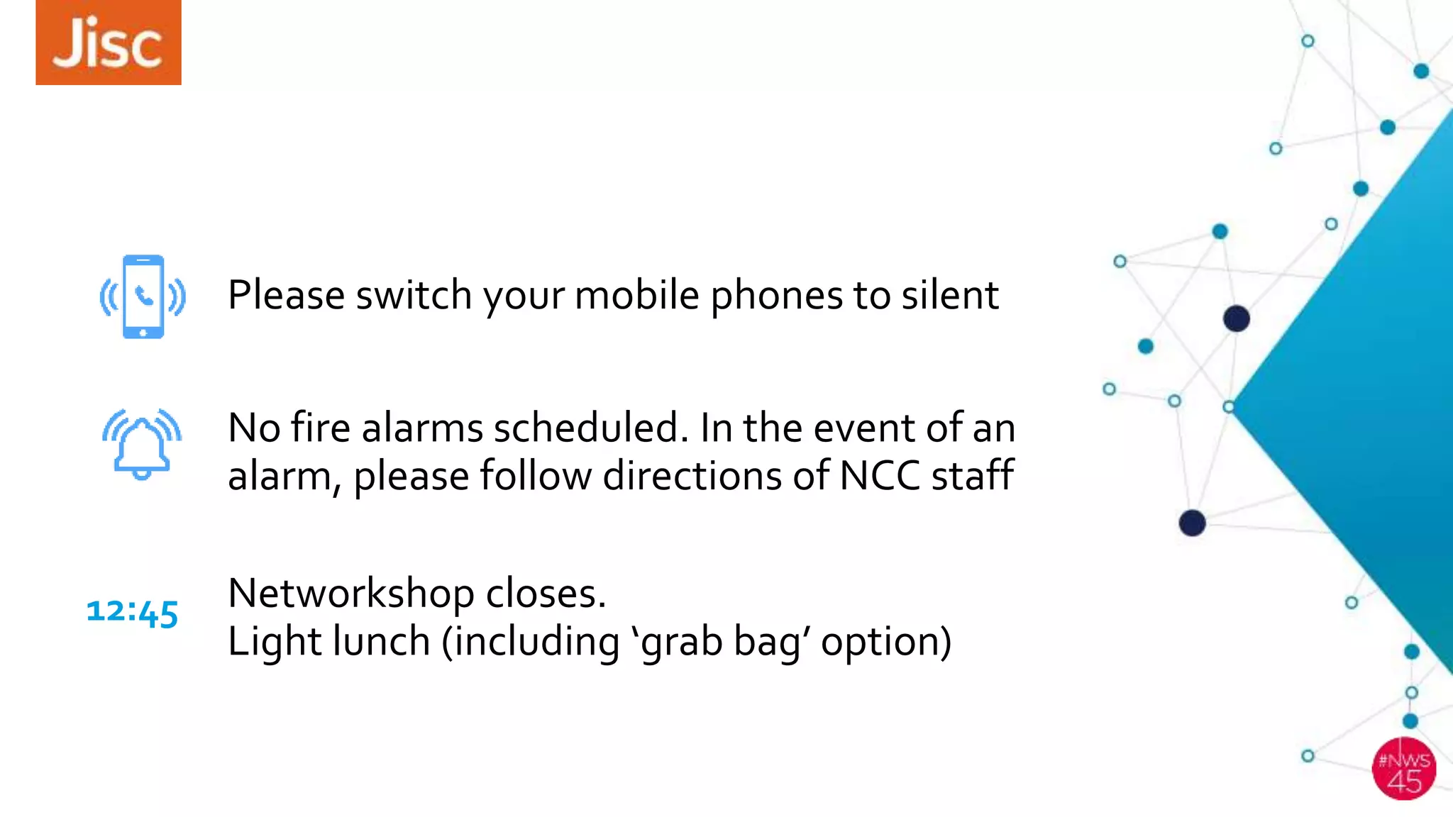 Please switch your mobile phones to silent
12:45
No fire alarms scheduled. In the event of an
alarm, please follow directions of NCC staff
Networkshop closes.
Light lunch (including ‘grab bag’ option)
 