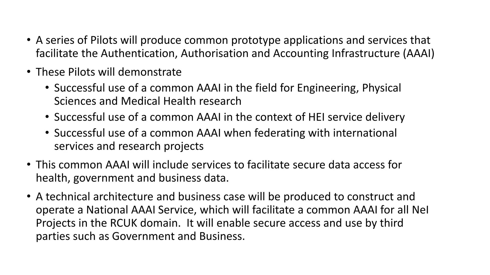 • A series of Pilots will produce common prototype applications and services that
facilitate the Authentication, Authorisation and Accounting Infrastructure (AAAI)
• These Pilots will demonstrate
• Successful use of a common AAAI in the field for Engineering, Physical
Sciences and Medical Health research
• Successful use of a common AAAI in the context of HEI service delivery
• Successful use of a common AAAI when federating with international
services and research projects
• This common AAAI will include services to facilitate secure data access for
health, government and business data.
• A technical architecture and business case will be produced to construct and
operate a National AAAI Service, which will facilitate a common AAAI for all NeI
Projects in the RCUK domain. It will enable secure access and use by third
parties such as Government and Business.
 