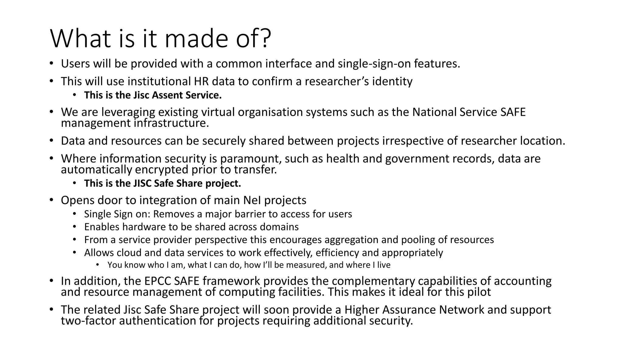 What is it made of?
• Users will be provided with a common interface and single-sign-on features.
• This will use institutional HR data to confirm a researcher’s identity
• This is the Jisc Assent Service.
• We are leveraging existing virtual organisation systems such as the National Service SAFE
management infrastructure.
• Data and resources can be securely shared between projects irrespective of researcher location.
• Where information security is paramount, such as health and government records, data are
automatically encrypted prior to transfer.
• This is the JISC Safe Share project.
• Opens door to integration of main NeI projects
• Single Sign on: Removes a major barrier to access for users
• Enables hardware to be shared across domains
• From a service provider perspective this encourages aggregation and pooling of resources
• Allows cloud and data services to work effectively, efficiency and appropriately
• You know who I am, what I can do, how I’ll be measured, and where I live
• In addition, the EPCC SAFE framework provides the complementary capabilities of accounting
and resource management of computing facilities. This makes it ideal for this pilot
• The related Jisc Safe Share project will soon provide a Higher Assurance Network and support
two-factor authentication for projects requiring additional security.
 