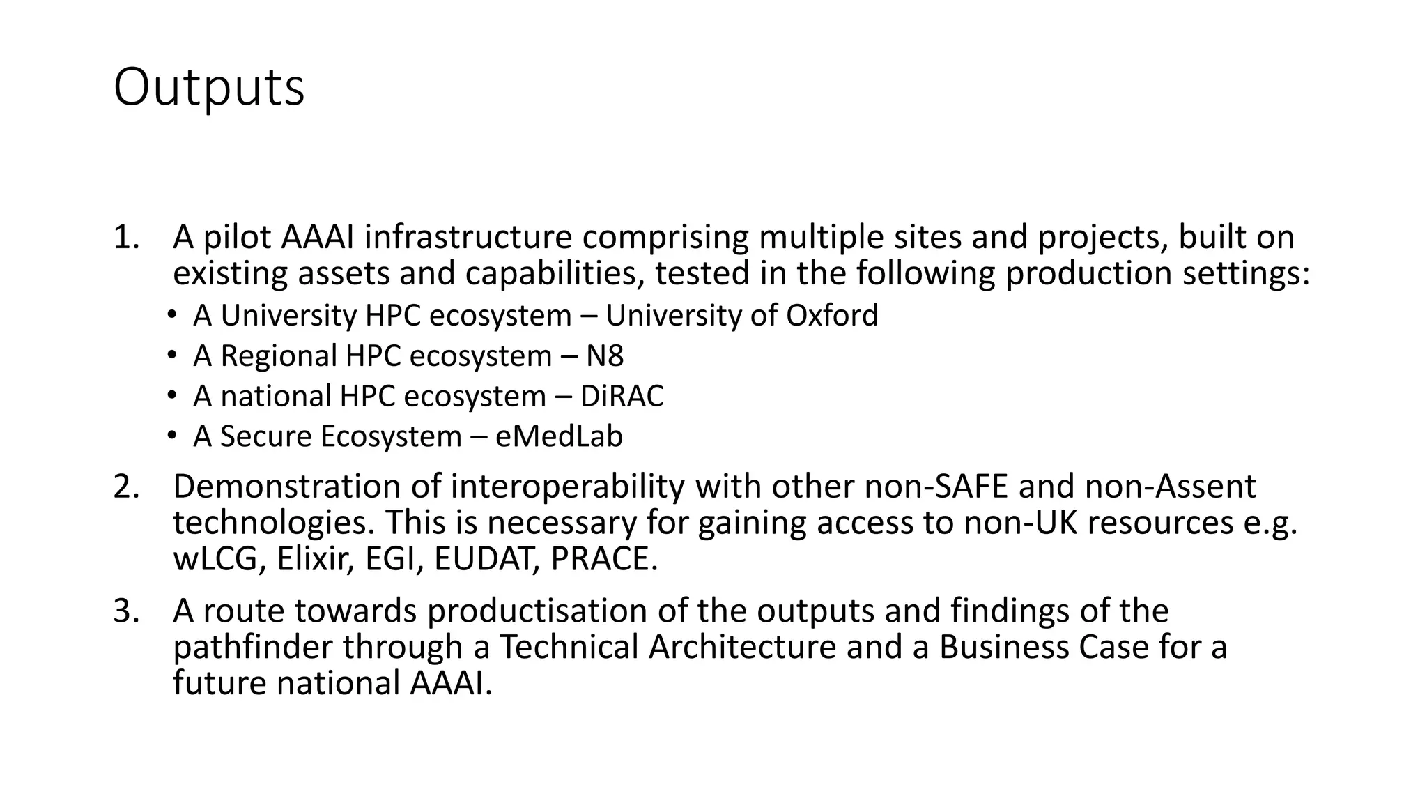 Outputs
1. A pilot AAAI infrastructure comprising multiple sites and projects, built on
existing assets and capabilities, tested in the following production settings:
• A University HPC ecosystem – University of Oxford
• A Regional HPC ecosystem – N8
• A national HPC ecosystem – DiRAC
• A Secure Ecosystem – eMedLab
2. Demonstration of interoperability with other non-SAFE and non-Assent
technologies. This is necessary for gaining access to non-UK resources e.g.
wLCG, Elixir, EGI, EUDAT, PRACE.
3. A route towards productisation of the outputs and findings of the
pathfinder through a Technical Architecture and a Business Case for a
future national AAAI.
 