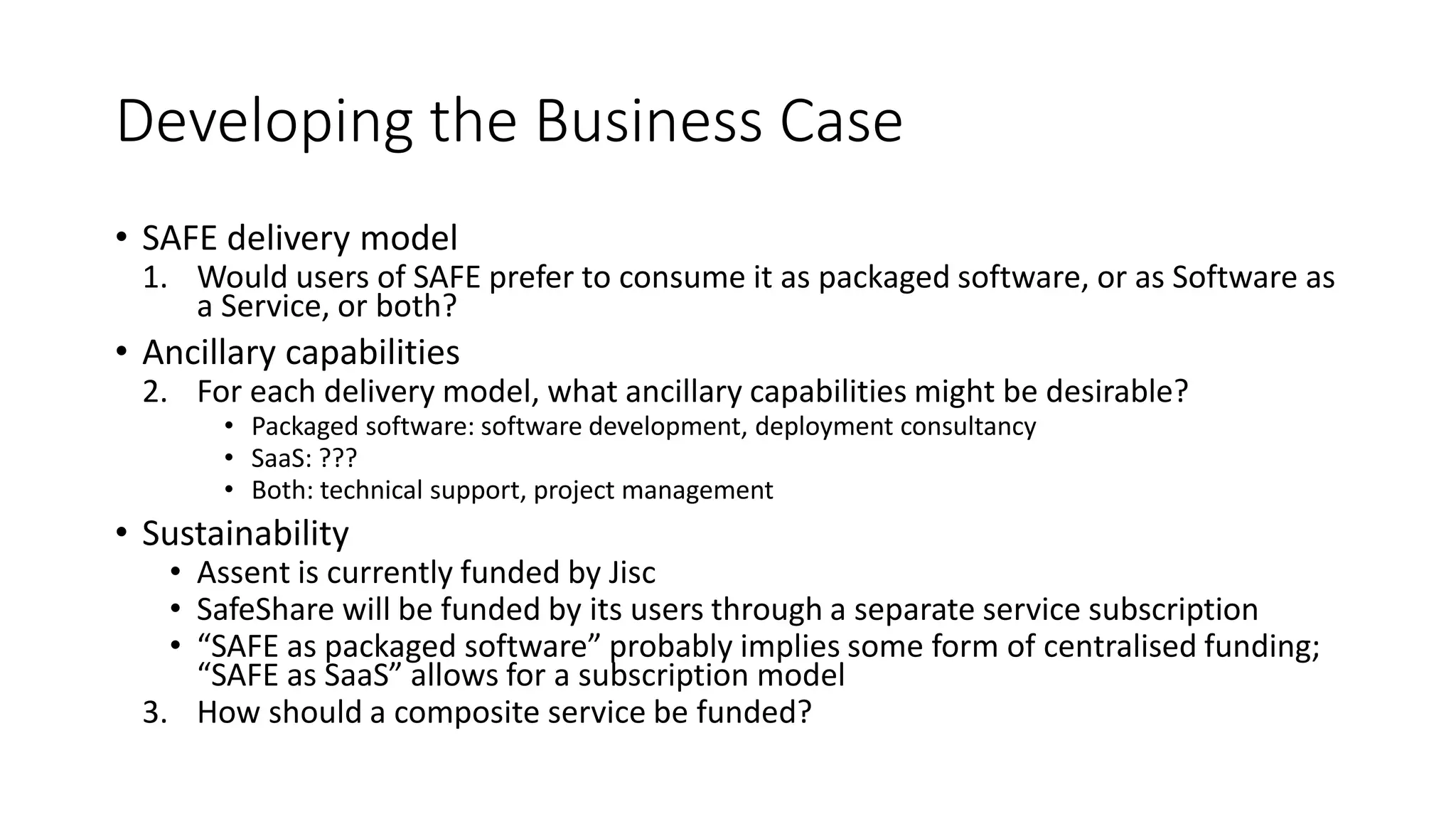 Developing the Business Case
• SAFE delivery model
1. Would users of SAFE prefer to consume it as packaged software, or as Software as
a Service, or both?
• Ancillary capabilities
2. For each delivery model, what ancillary capabilities might be desirable?
• Packaged software: software development, deployment consultancy
• SaaS: ???
• Both: technical support, project management
• Sustainability
• Assent is currently funded by Jisc
• SafeShare will be funded by its users through a separate service subscription
• “SAFE as packaged software” probably implies some form of centralised funding;
“SAFE as SaaS” allows for a subscription model
3. How should a composite service be funded?
 