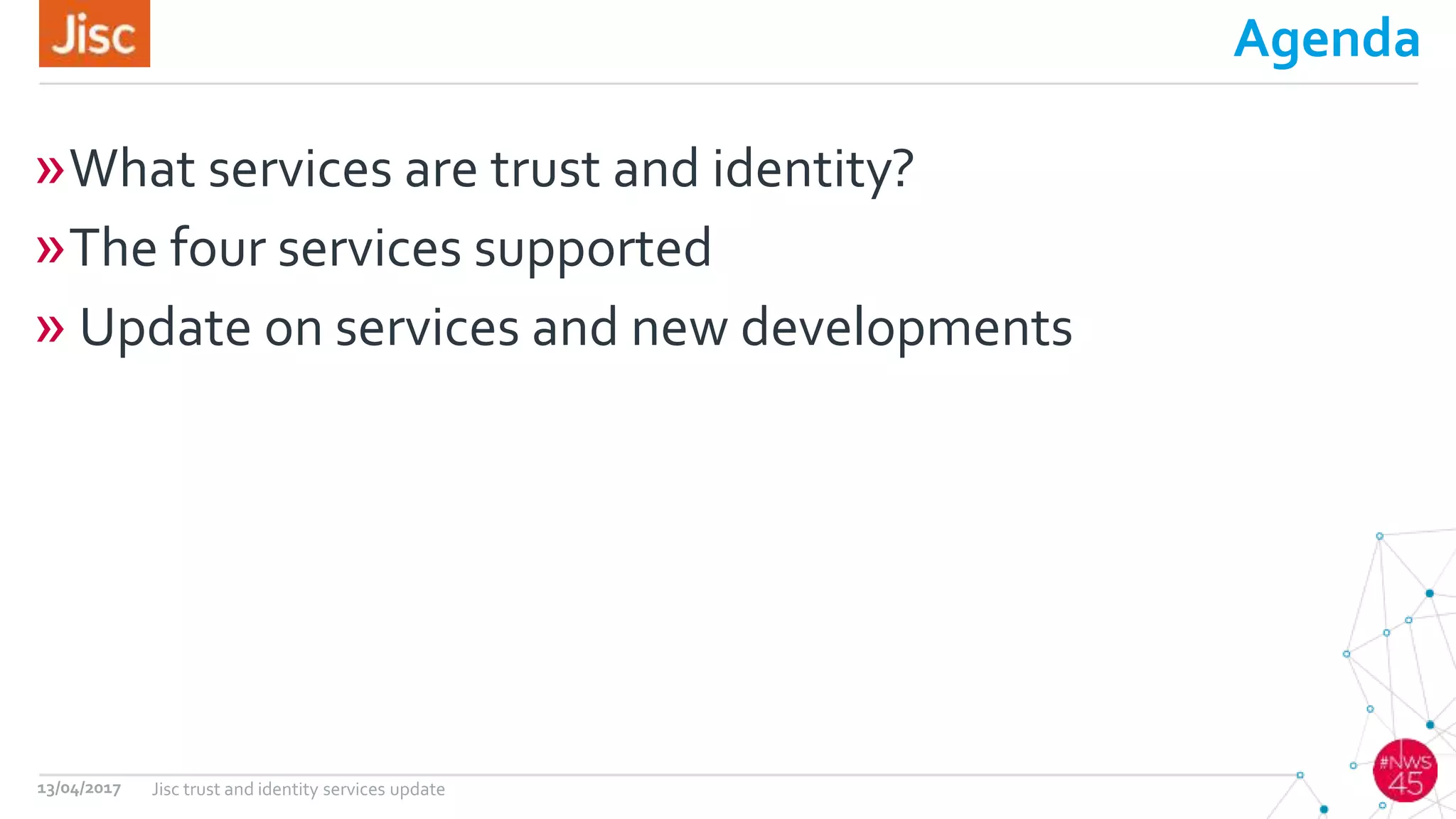 Agenda
»What services are trust and identity?
»The four services supported
» Update on services and new developments
13/04/2017 Jisc trust and identity services update
 