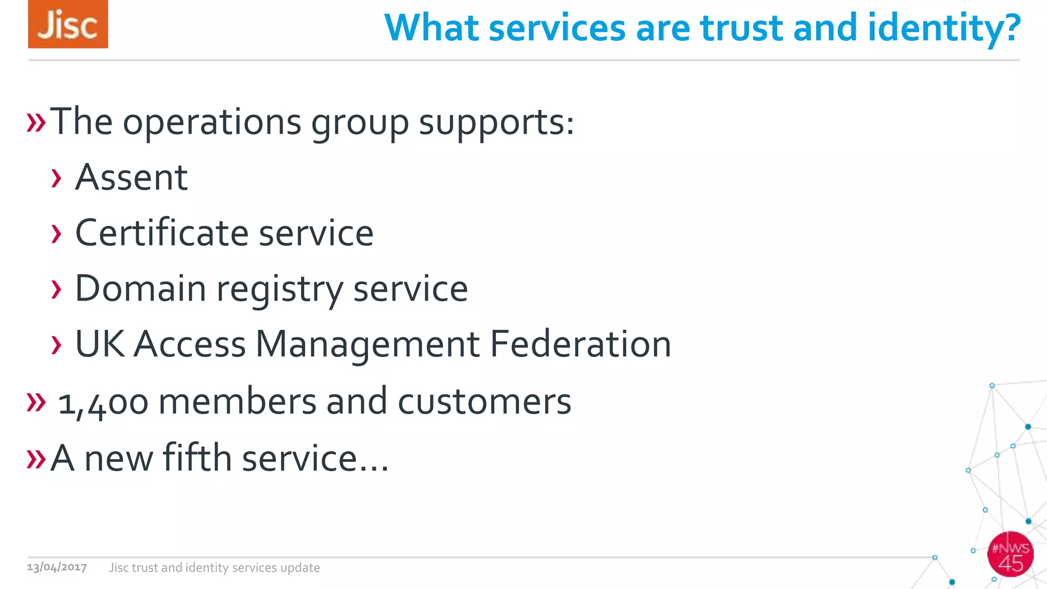 What services are trust and identity?
»The operations group supports:
› Assent
› Certificate service
› Domain registry service
› UK Access Management Federation
» 1,400 members and customers
»A new fifth service…
13/04/2017 Jisc trust and identity services update
 
