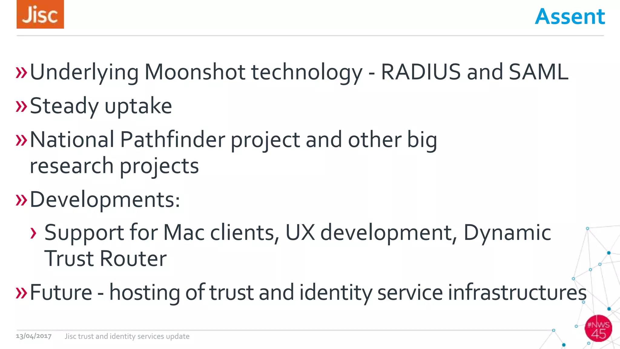 Assent
»Underlying Moonshot technology - RADIUS and SAML
»Steady uptake
»National Pathfinder project and other big
research projects
»Developments:
› Support for Mac clients, UX development, Dynamic
Trust Router
»Future - hosting of trust and identity service infrastructures
13/04/2017 Jisc trust and identity services update
 
