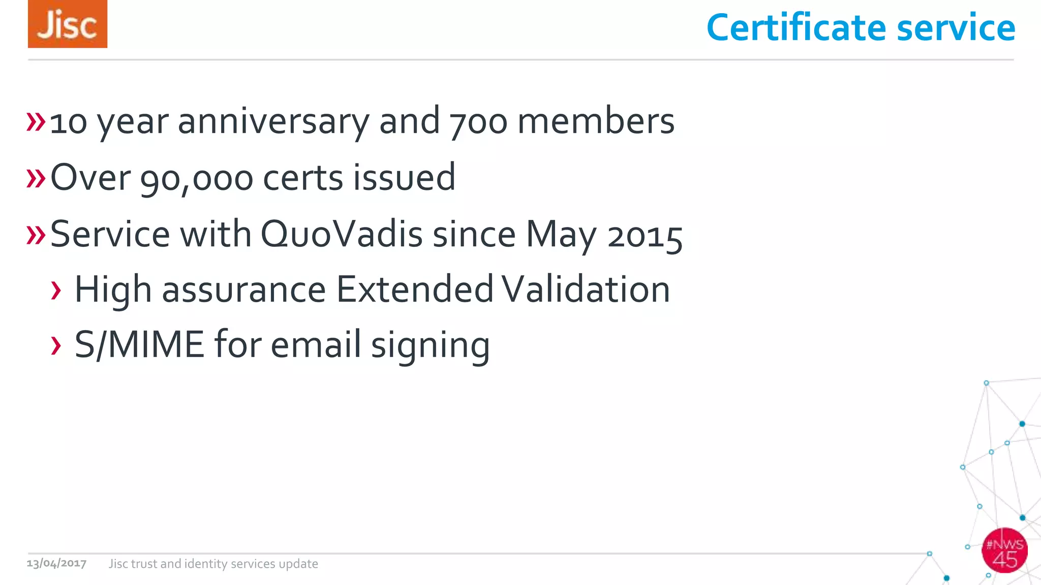 Certificate service
»10 year anniversary and 700 members
»Over 90,000 certs issued
»Service with QuoVadis since May 2015
› High assurance ExtendedValidation
› S/MIME for email signing
13/04/2017 Jisc trust and identity services update
 
