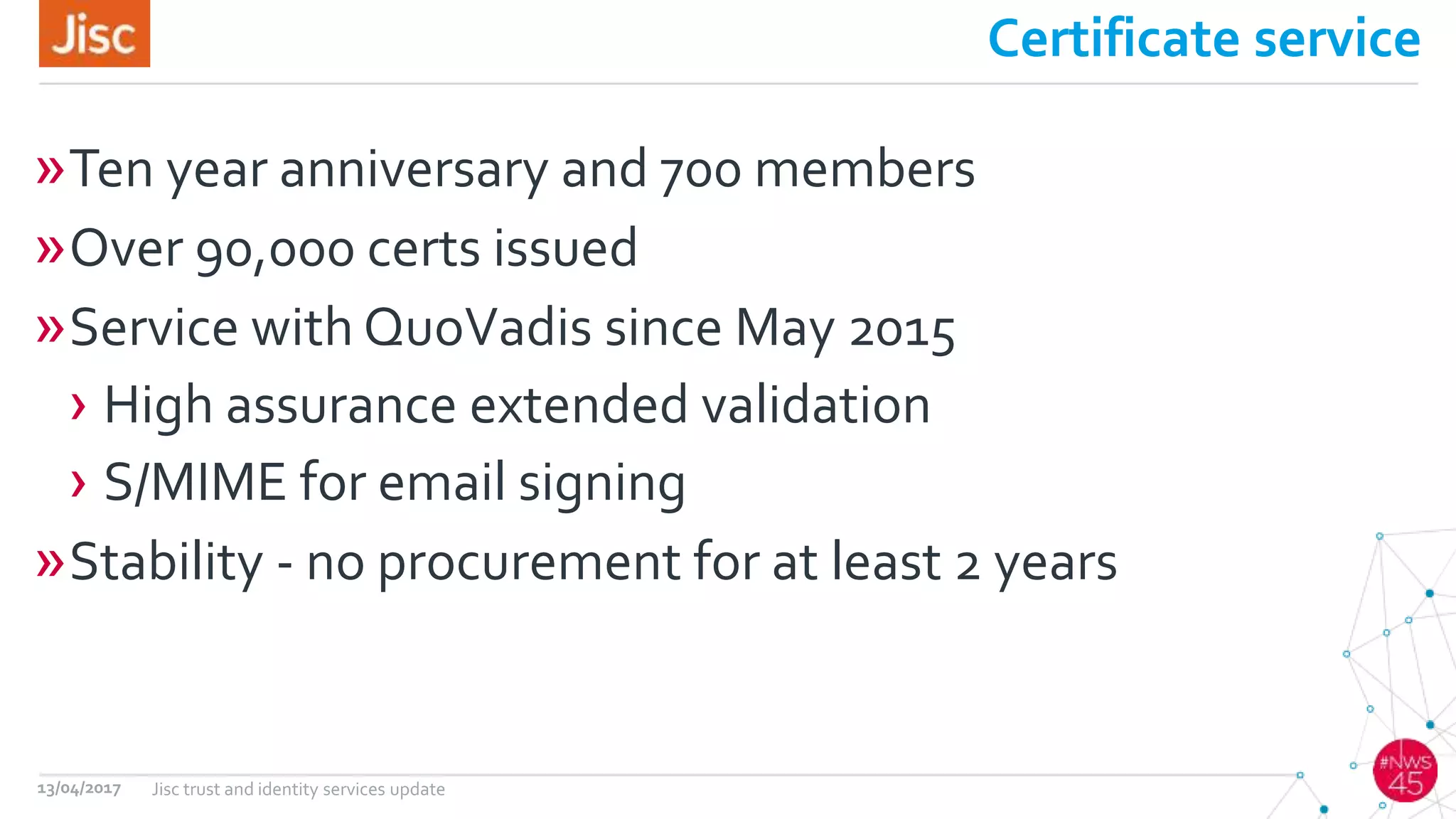 Certificate service
»Ten year anniversary and 700 members
»Over 90,000 certs issued
»Service with QuoVadis since May 2015
› High assurance extended validation
› S/MIME for email signing
»Stability - no procurement for at least 2 years
13/04/2017 Jisc trust and identity services update
 