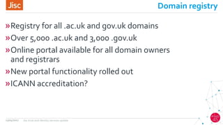 Domain registry
»Registry for all .ac.uk and gov.uk domains
»Over 5,000 .ac.uk and 3,000 .gov.uk
»Online portal available for all domain owners
and registrars
»New portal functionality rolled out
»ICANN accreditation?
13/04/2017 Jisc trust and identity services update
 