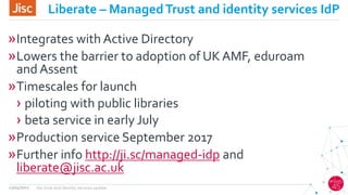Liberate – ManagedTrust and identity services IdP
»Integrates with Active Directory
»Lowers the barrier to adoption of UK AMF, eduroam
and Assent
»Timescales for launch
› piloting with public libraries
› beta service in early July
»Production service September 2017
»Further info http://ji.sc/managed-idp and
liberate@jisc.ac.uk
13/04/2017 Jisc trust and identity services update
 