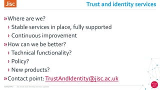 Trust and identity services
»Where are we?
› Stable services in place, fully supported
› Continuous improvement
»How can we be better?
› Technical functionality?
› Policy?
› New products?
»Contact point:TrustAndIdentity@jisc.ac.uk
13/04/2017 Jisc trust and identity services update
 