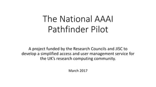 The National AAAI
Pathfinder Pilot
A project funded by the Research Councils and JISC to
develop a simplified access and user management service for
the UK’s research computing community.
March 2017
 