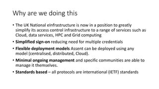 Why are we doing this
• The UK National eInfrastructure is now in a position to greatly
simplify its access control infrastructure to a range of services such as
Cloud, data services, HPC and Grid computing
• Simplified sign-on reducing need for multiple credentials
• Flexible deployment models Assent can be deployed using any
model (centralised, distributed, Cloud).
• Minimal ongoing management and specific communities are able to
manage it themselves.
• Standards based – all protocols are international (IETF) standards
 