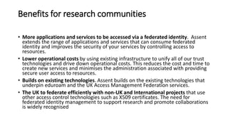 Benefits for research communities
• More applications and services to be accessed via a federated identity. Assent
extends the range of applications and services that can consume federated
identity and improves the security of your services by controlling access to
resources.
• Lower operational costs by using existing infrastructure to unify all of our trust
technologies and drive down operational costs. This reduces the cost and time to
create new services and minimises the administration associated with providing
secure user access to resources.
• Builds on existing technologies. Assent builds on the existing technologies that
underpin eduroam and the UK Access Management Federation services.
• The UK to federate efficiently with non-UK and International projects that use
other access control technologies such as X509 certificates. The need for
federated identity management to support research and promote collaborations
is widely recognised
 