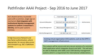 Pathfinder AAAI Project - Sep 2016 to June 2017
Jisc’s Assent service, to provide
users with a common, single sign on
mechanism that integrates with
institutional identity management
systems to confirm a researcher’s
identity; and its peer systems
overseas.
Existing virtual organisation (VO) systems, such as the EPPC’s
SAFE management infrastructure.
A High Assurance Network and
two-factor authentication, where
appropriate, for secure data access
and transport e.g. JISC’s SafeShare
service. The outputs will be secure and very secure versions of a common
AAAI application which integrates Assent and SAFE. This will also
be able to federate with SAML and X.509 identity management
systems which is a requirement for international collaborations.
 