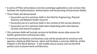 • A series of Pilots will produce common prototype applications and services that
facilitate the Authentication, Authorisation and Accounting Infrastructure (AAAI)
• These Pilots will demonstrate
• Successful use of a common AAAI in the field for Engineering, Physical
Sciences and Medical Health research
• Successful use of a common AAAI in the context of HEI service delivery
• Successful use of a common AAAI when federating with international
services and research projects
• This common AAAI will include services to facilitate secure data access for
health, government and business data.
• A technical architecture and business case will be produced to construct and
operate a National AAAI Service, which will facilitate a common AAAI for all NeI
Projects in the RCUK domain. It will enable secure access and use by third
parties such as Government and Business.
 