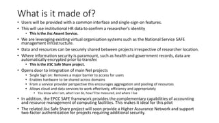 What is it made of?
• Users will be provided with a common interface and single-sign-on features.
• This will use institutional HR data to confirm a researcher’s identity
• This is the Jisc Assent Service.
• We are leveraging existing virtual organisation systems such as the National Service SAFE
management infrastructure.
• Data and resources can be securely shared between projects irrespective of researcher location.
• Where information security is paramount, such as health and government records, data are
automatically encrypted prior to transfer.
• This is the JISC Safe Share project.
• Opens door to integration of main NeI projects
• Single Sign on: Removes a major barrier to access for users
• Enables hardware to be shared across domains
• From a service provider perspective this encourages aggregation and pooling of resources
• Allows cloud and data services to work effectively, efficiency and appropriately
• You know who I am, what I can do, how I’ll be measured, and where I live
• In addition, the EPCC SAFE framework provides the complementary capabilities of accounting
and resource management of computing facilities. This makes it ideal for this pilot
• The related Jisc Safe Share project will soon provide a Higher Assurance Network and support
two-factor authentication for projects requiring additional security.
 