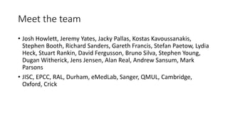 Meet the team
• Josh Howlett, Jeremy Yates, Jacky Pallas, Kostas Kavoussanakis,
Stephen Booth, Richard Sanders, Gareth Francis, Stefan Paetow, Lydia
Heck, Stuart Rankin, David Fergusson, Bruno Silva, Stephen Young,
Dugan Witherick, Jens Jensen, Alan Real, Andrew Sansum, Mark
Parsons
• JISC, EPCC, RAL, Durham, eMedLab, Sanger, QMUL, Cambridge,
Oxford, Crick
 