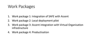 Work Packages
1. Work package 1: Integration of SAFE with Assent
2. Work package 2: Local deployment pilot
3. Work package 3: Assent integration with Virtual Organisation
infrastructure
4. Work package 4: Productisation
 