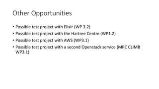Other Opportunities
• Possible test project with Elixir (WP 3.2)
• Possible test project with the Hartree Centre (WP1.2)
• Possible test project with AWS (WP3.1)
• Possible test project with a second Openstack service (MRC CLIMB
WP3.1)
 