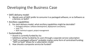 Developing the Business Case
• SAFE delivery model
1. Would users of SAFE prefer to consume it as packaged software, or as Software as
a Service, or both?
• Ancillary capabilities
2. For each delivery model, what ancillary capabilities might be desirable?
• Packaged software: software development, deployment consultancy
• SaaS: ???
• Both: technical support, project management
• Sustainability
• Assent is currently funded by Jisc
• SafeShare will be funded by its users through a separate service subscription
• “SAFE as packaged software” probably implies some form of centralised funding;
“SAFE as SaaS” allows for a subscription model
3. How should a composite service be funded?
 