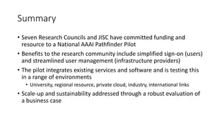 Summary
• Seven Research Councils and JISC have committed funding and
resource to a National AAAI Pathfinder Pilot
• Benefits to the research community include simplified sign-on (users)
and streamlined user management (infrastructure providers)
• The pilot integrates existing services and software and is testing this
in a range of environments
• University, regional resource, private cloud, industry, international links
• Scale-up and sustainability addressed through a robust evaluation of
a business case
 