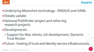 Assent
»Underlying Moonshot technology - RADIUS and SAML
»Steady uptake
»National Pathfinder project and other big
research projects
»Developments:
› Support for Mac clients, UX development, Dynamic
Trust Router
»Future - hosting of trust and identity service infrastructures
13/04/2017 Jisc trust and identity services update
 