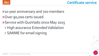 Certificate service
»10 year anniversary and 700 members
»Over 90,000 certs issued
»Service with QuoVadis since May 2015
› High assurance ExtendedValidation
› S/MIME for email signing
13/04/2017 Jisc trust and identity services update
 