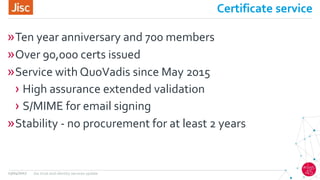 Certificate service
»Ten year anniversary and 700 members
»Over 90,000 certs issued
»Service with QuoVadis since May 2015
› High assurance extended validation
› S/MIME for email signing
»Stability - no procurement for at least 2 years
13/04/2017 Jisc trust and identity services update
 