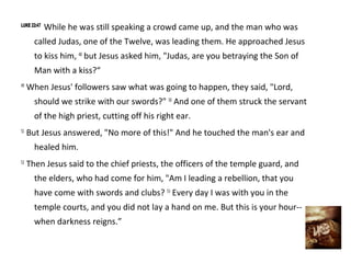 LUKE 22:47
             While he was still speaking a crowd came up, and the man who was
       called Judas, one of the Twelve, was leading them. He approached Jesus
       to kiss him, 48 but Jesus asked him, "Judas, are you betraying the Son of
       Man with a kiss?“
49
     When Jesus' followers saw what was going to happen, they said, "Lord,
       should we strike with our swords?" 50 And one of them struck the servant
       of the high priest, cutting off his right ear.
51
     But Jesus answered, "No more of this!" And he touched the man's ear and
       healed him.
52
     Then Jesus said to the chief priests, the officers of the temple guard, and
       the elders, who had come for him, "Am I leading a rebellion, that you
       have come with swords and clubs? 53 Every day I was with you in the
       temple courts, and you did not lay a hand on me. But this is your hour--
       when darkness reigns.”
 