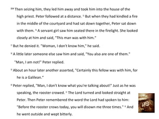 22:54
        Then seizing him, they led him away and took him into the house of the
         high priest. Peter followed at a distance. 55 But when they had kindled a fire
         in the middle of the courtyard and had sat down together, Peter sat down
         with them. 56 A servant girl saw him seated there in the firelight. She looked
         closely at him and said, "This man was with him.“
57
     But he denied it. "Woman, I don't know him," he said.
58
     A little later someone else saw him and said, "You also are one of them."

        "Man, I am not!" Peter replied.
59
     About an hour later another asserted, "Certainly this fellow was with him, for
         he is a Galilean.“
60
     Peter replied, "Man, I don't know what you're talking about!" Just as he was
         speaking, the rooster crowed. 61 The Lord turned and looked straight at
         Peter. Then Peter remembered the word the Lord had spoken to him:
         "Before the rooster crows today, you will disown me three times." 62 And
         he went outside and wept bitterly.
 