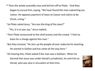 23:1
       Then the whole assembly rose and led him off to Pilate. 2 And they
        began to accuse him, saying, "We have found this man subverting our
        nation. He opposes payment of taxes to Caesar and claims to be
        Christ, a king.“
3
    So Pilate asked Jesus, "Are you the king of the Jews?"
       "Yes, it is as you say," Jesus replied.
4
    Then Pilate announced to the chief priests and the crowd, "I find no
        basis for a charge against this man.“
5
    But they insisted, "He stirs up the people all over Judea by his teaching.
        He started in Galilee and has come all the way here.“
6
    On hearing this, Pilate asked if the man was a Galilean. 7When he
        learned that Jesus was under Herod's jurisdiction, he sent him to
        Herod, who was also in Jerusalem at that time.
 