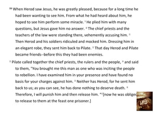 23:8
       When Herod saw Jesus, he was greatly pleased, because for a long time he
        had been wanting to see him. From what he had heard about him, he
        hoped to see him perform some miracle. 9 He plied him with many
        questions, but Jesus gave him no answer. 10 The chief priests and the
        teachers of the law were standing there, vehemently accusing him. 11
        Then Herod and his soldiers ridiculed and mocked him. Dressing him in
        an elegant robe, they sent him back to Pilate. 12 That day Herod and Pilate
        became friends--before this they had been enemies.
13
     Pilate called together the chief priests, the rulers and the people, 14 and said
        to them, "You brought me this man as one who was inciting the people
        to rebellion. I have examined him in your presence and have found no
        basis for your charges against him. 15 Neither has Herod, for he sent him
        back to us; as you can see, he has done nothing to deserve death. 16
        Therefore, I will punish him and then release him. “17[now he was obliged
        to release to them at the feast one prisoner.]
 