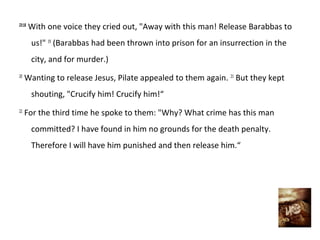 23:18
        With one voice they cried out, "Away with this man! Release Barabbas to
        us!" 19 (Barabbas had been thrown into prison for an insurrection in the
        city, and for murder.)
20
     Wanting to release Jesus, Pilate appealed to them again. 21 But they kept
        shouting, "Crucify him! Crucify him!“
22
     For the third time he spoke to them: "Why? What crime has this man
        committed? I have found in him no grounds for the death penalty.
        Therefore I will have him punished and then release him.“
 