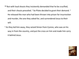 23:23
        But with loud shouts they insistently demanded that he be crucified,
        and their shouts prevailed. 24 So Pilate decided to grant their demand. 25
        He released the man who had been thrown into prison for insurrection
        and murder, the one they asked for, and surrendered Jesus to their
        will.
26
     As they led him away, they seized Simon from Cyrene, who was on his
        way in from the country, and put the cross on him and made him carry
        it behind Jesus.
 