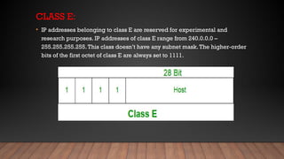 CLASS E:
• IP addresses belonging to class E are reserved for experimental and
research purposes. IP addresses of class E range from 240.0.0.0 –
255.255.255.255.This class doesn’t have any subnet mask.The higher-order
bits of the first octet of class E are always set to 1111.
 