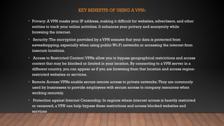 KEY BENEFITS OF USING A VPN:
• Privacy: A VPN masks your IP address, making it difficult for websites, advertisers, and other
entities to track your online activities. It enhances your privacy and anonymity while
browsing the internet.
• Security:The encryption provided by a VPN ensures that your data is protected from
eavesdropping, especially when using public Wi-Fi networks or accessing the internet from
insecure locations.
• Access to Restricted Content:VPNs allow you to bypass geographical restrictions and access
content that may be blocked or limited in your location. By connecting to a VPN server in a
different country, you can appear as if you are browsing from that location and access region-
restricted websites or services.
• Remote Access:VPNs enable secure remote access to private networks.They are commonly
used by businesses to provide employees with secure access to company resources when
working remotely.
• Protection against Internet Censorship: In regions where internet access is heavily restricted
or censored, a VPN can help bypass these restrictions and access blocked websites and
services
 