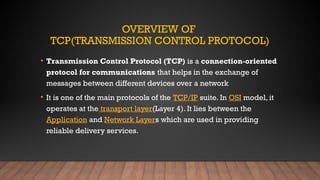 OVERVIEW OF
TCP(TRANSMISSION CONTROL PROTOCOL)
• Transmission Control Protocol (TCP) is a connection-oriented
protocol for communications that helps in the exchange of
messages between different devices over a network
• It is one of the main protocols of the TCP/IP suite. In OSI model, it
operates at the transport layer(Layer 4). It lies between the
Application and Network Layers which are used in providing
reliable delivery services.
 