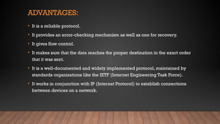 ADVANTAGES:
• It is a reliable protocol.
• It provides an error-checking mechanism as well as one for recovery.
• It gives flow control.
• It makes sure that the data reaches the proper destination in the exact order
that it was sent.
• It is a well-documented and widely implemented protocol, maintained by
standards organizations like the IETF (Internet Engineering Task Force).
• It works in conjunction with IP (Internet Protocol) to establish connections
between devices on a network.
 