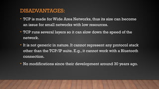 DISADVANTAGES:
• TCP is made for Wide Area Networks, thus its size can become
an issue for small networks with low resources.
• TCP runs several layers so it can slow down the speed of the
network.
• It is not generic in nature. It cannot represent any protocol stack
other than the TCP/IP suite. E.g., it cannot work with a Bluetooth
connection.
• No modifications since their development around 30 years ago.
 