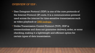 OVERVIEW OF UDP :
• User Datagram Protocol (UDP) is one of the core protocols of
the Internet Protocol (IP) suite. It is a communication protocol
used across the internet for time-sensitive transmissions such
as video playback or DNS lookups .
• Unlike Transmission Control Protocol (TCP), UDP is
connectionless and does not guarantee delivery, order, or error
checking, making it a lightweight and efficient option for
certain types of data transmission.
 