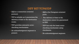 DIFF BET TCP&UDP
• TCP is a connection-oriented
protocol.
• TCP is reliable as it guarantees the
delivery of data to the destination
router.
• TCP provides extensive error-
checking mechanisms
• An acknowledgment segment is
present.
• UDP is the Datagram-oriented
proto
• The delivery of data to the
destination cannot be guaranteed
in UDP.
• UDP has only the basic error-
checking mechanism using
checksums.
• No acknowledgment segment.
 